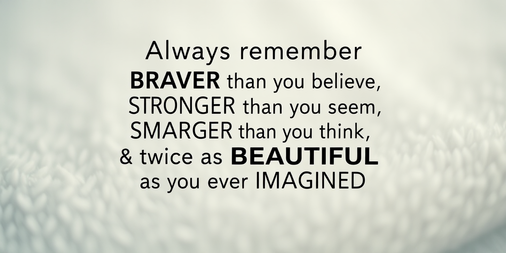 Create an inspirational poster with the quote "Always remember you are BRAVER than you believe STRONGER than you seem SMARTER than you think & twice as BEAUTIFUL as you ever IMAGINED" in a stylish, modern typography on a textured, soft background, using a Canon EOS R5 with a 50mm f/1.2 lens, aperture set to f/1.8, ISO 100, and a depth of field effect for a blurred background.